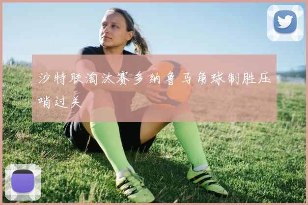 沙特联淘汰赛多纳鲁马角球制胜压哨过关