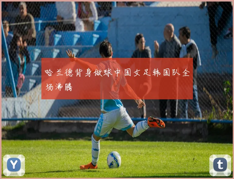 哈兰德背身做球中国女足韩国队全场沸腾