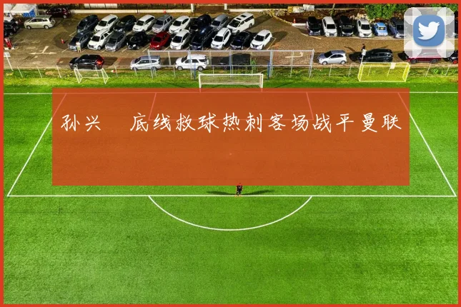 孙兴慜底线救球热刺客场战平曼联
