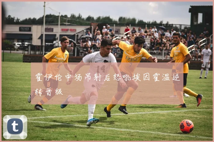 霍伊伦中场吊射后怒吼埃因霍温逆转晋级