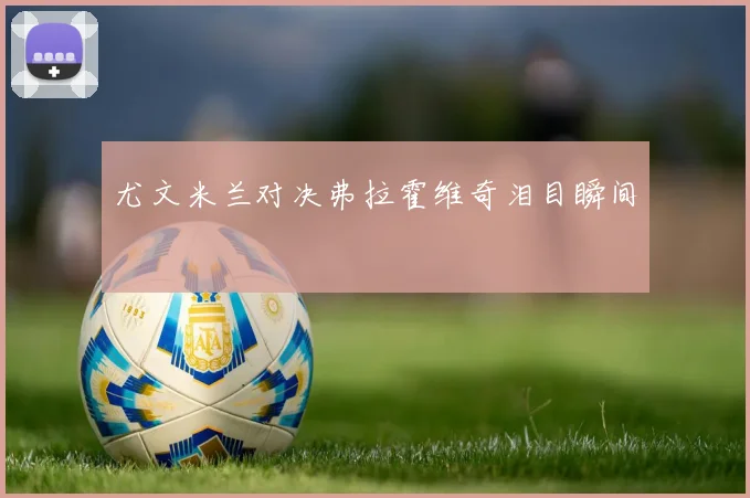 尤文米兰对决弗拉霍维奇泪目瞬间
