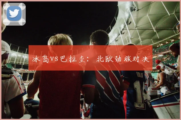 冰岛vs巴拉圭：北欧劲旅对决