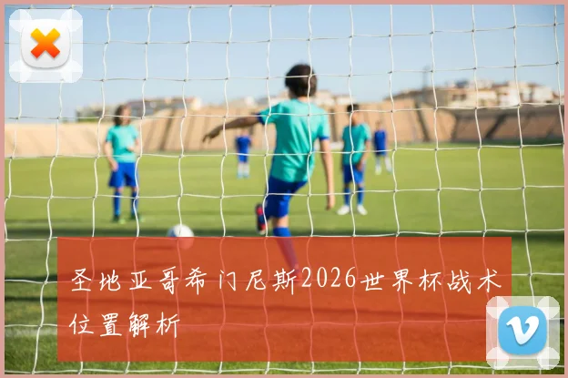 圣地亚哥希门尼斯2026世界杯战术位置解析