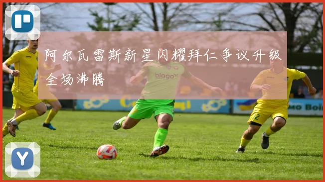 阿尔瓦雷斯新星闪耀拜仁争议升级全场沸腾