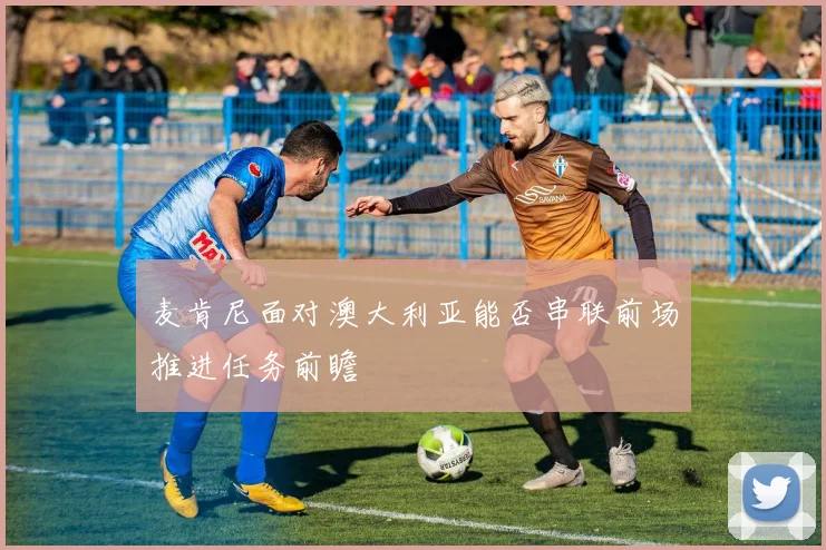 麦肯尼面对澳大利亚能否串联前场推进任务前瞻