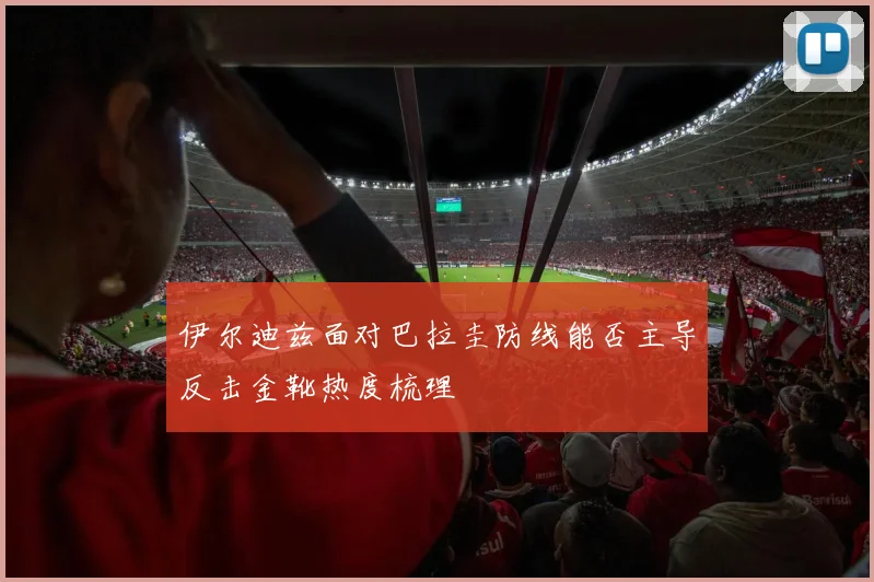 伊尔迪兹面对巴拉圭防线能否主导反击金靴热度梳理