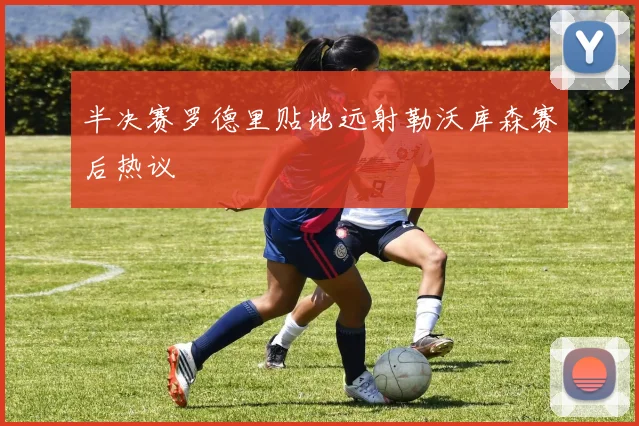 半决赛罗德里贴地远射勒沃库森赛后热议