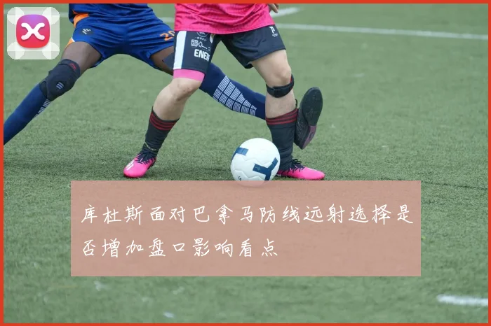 库杜斯面对巴拿马防线远射选择是否增加盘口影响看点