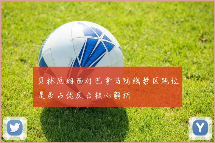 贝林厄姆面对巴拿马防线禁区跑位是否占优反击核心解析