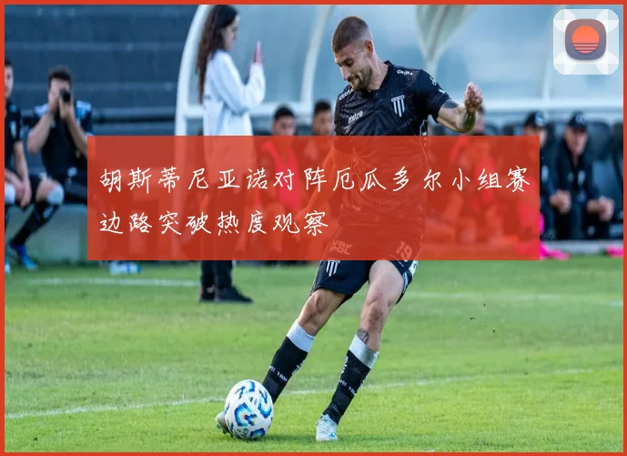 胡斯蒂尼亚诺对阵厄瓜多尔小组赛边路突破热度观察