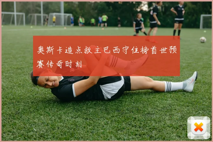 奥斯卡造点救主巴西守住榜首世预赛传奇时刻