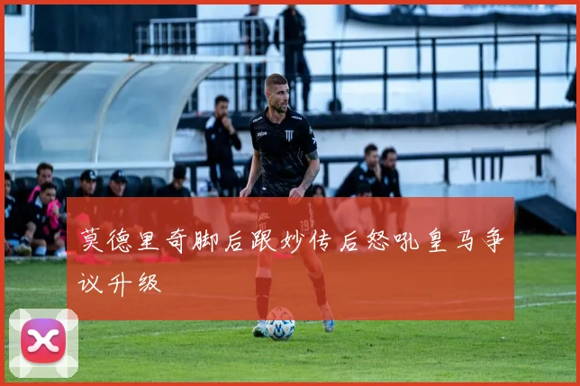 莫德里奇脚后跟妙传后怒吼皇马争议升级