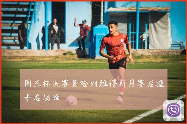 国王杯决赛费哈利雅得新月赛后握手名场面