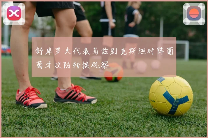 舒库罗夫代表乌兹别克斯坦对阵葡萄牙攻防转换观察
