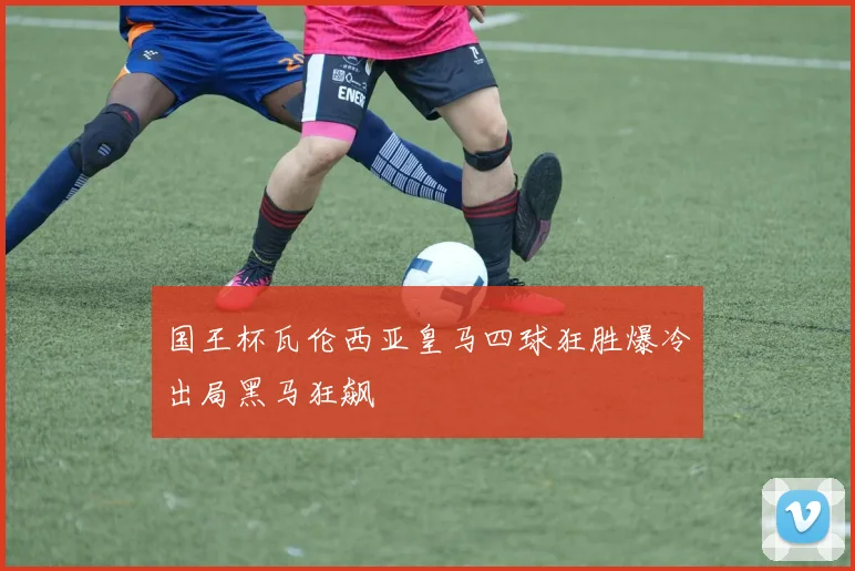 国王杯瓦伦西亚皇马四球狂胜爆冷出局黑马狂飙