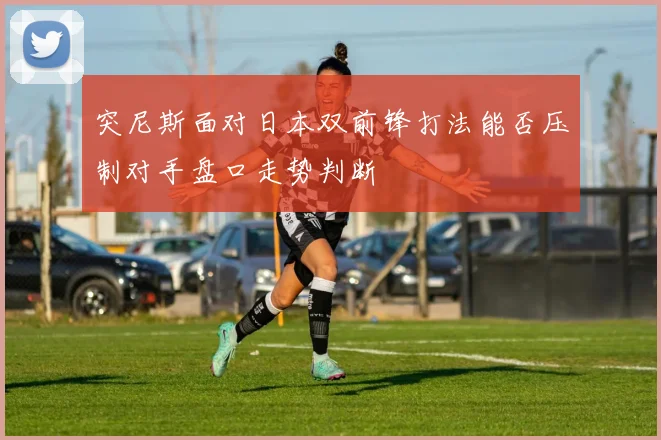 突尼斯面对日本双前锋打法能否压制对手盘口走势判断